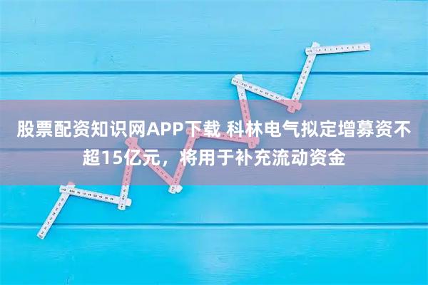 股票配资知识网APP下载 科林电气拟定增募资不超15亿元，将用于补充流动资金
