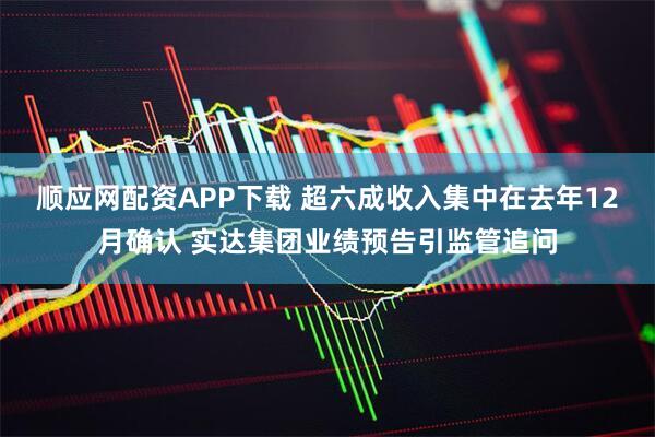 顺应网配资APP下载 超六成收入集中在去年12月确认 实达集团业绩预告引监管追问