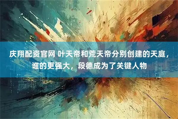 庆翔配资官网 叶天帝和荒天帝分别创建的天庭，谁的更强大，段德成为了关键人物