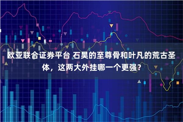 欧亚联合证券平台 石昊的至尊骨和叶凡的荒古圣体，这两大外挂哪一个更强？